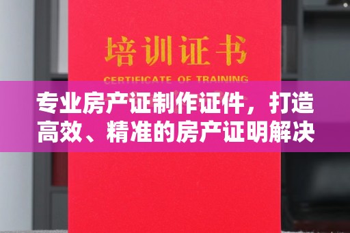 阳春专业房产证制作证件，打造高效、精准的房产证明解决方案